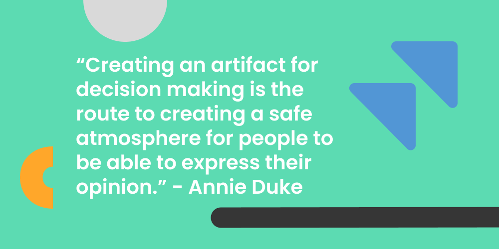 "Creating an artifact for decision making is the route to creating a safe atmosphere for people to be able to express their opinion." - Annie Duke